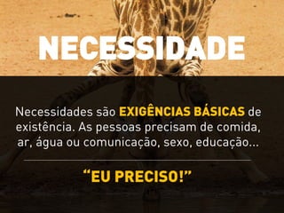 “EU PRECISO!”
Necessidades são EXIGÊNCIAS BÁSICAS de
existência. As pessoas precisam de comida,
ar, água ou comunicação, sexo, educação...
NECESSIDADE
 