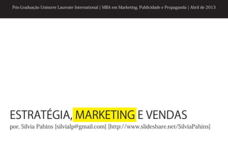 Pós-Graduação Uninorte Laureate International | MBA em Marketing, Publicidade e Propaganda | Abril de 2013




ESTRATÉGIA, MARKETING E VENDAS
por, Sílvia Pahins [silvialp@gmail.com] [http://www.slideshare.net/SilviaPahins]
 