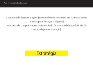 Aula 1. Conceitos fundamentais




  » conjunto de decisões e ações [não é o objetivo ou a meta em si, mas as ações
                                 tomadas para alcançar o objetivo];
   » capacidade competitiva [ser mais rentável - fatores: qualidade, eficiência de
                                   custos, adaptação, inovação];




                                        Estratégia
 
