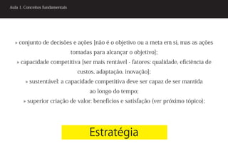 Aula 1. Conceitos fundamentais




  » conjunto de decisões e ações [não é o objetivo ou a meta em si, mas as ações
                                 tomadas para alcançar o objetivo];
   » capacidade competitiva [ser mais rentável - fatores: qualidade, eficiência de
                                   custos, adaptação, inovação];
        » sustentável: a capacidade competitiva deve ser capaz de ser mantida
                                        ao longo do tempo;
       » superior criação de valor: benefícios e satisfação (ver próximo tópico);




                                        Estratégia
 