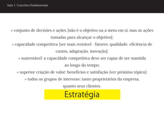Aula 1. Conceitos fundamentais




  » conjunto de decisões e ações [não é o objetivo ou a meta em si, mas as ações
                                 tomadas para alcançar o objetivo];
   » capacidade competitiva [ser mais rentável - fatores: qualidade, eficiência de
                                   custos, adaptação, inovação];
        » sustentável: a capacidade competitiva deve ser capaz de ser mantida
                                        ao longo do tempo;
       » superior criação de valor: benefícios e satisfação (ver próximo tópico);
            » todos os grupos de interesse: tanto proprietários da empresa,
                                       quanto seus clientes.

                                        Estratégia
 