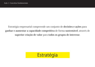 Aula 1. Conceitos fundamentais




     Estratégia empresarial compreende um conjunto de decisões e ações para
 ganhar e aumentar a capacidade competitiva de forma sustentável, através de
             superior criação de valor para todos os grupos de interesse.




                                 Estratégia
 