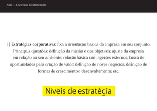 Aula 1. Conceitos fundamentais




1] Estratégias corporativas: fixa a orientação básica da empresa em seu conjunto.
    Principais questões: definição da missão e dos objetivos; ajuste da empresa
    em relação ao seu ambiente; relação básica com agentes externos; busca de
  oportunidades para criação de valor; definição de novos negócios, definição de
                       formas de crescimento e desenvolvimento; etc.




                             Níveis de estratégia
 