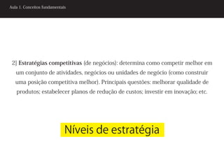 Aula 1. Conceitos fundamentais




 2] Estratégias competitivas (de negócios): determina como competir melhor em
   um conjunto de atividades, negócios ou unidades de negócio (como construir
   uma posição competitiva melhor). Principais questões: melhorar qualidade de
   produtos; estabelecer planos de redução de custos; investir em inovação; etc.




                             Níveis de estratégia
 