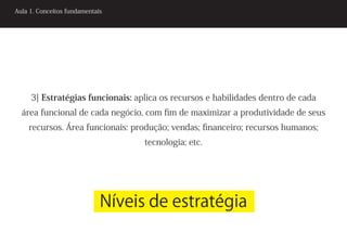 Aula 1. Conceitos fundamentais




     3] Estratégias funcionais: aplica os recursos e habilidades dentro de cada
  área funcional de cada negócio, com fim de maximizar a produtividade de seus
    recursos. Área funcionais: produção; vendas; financeiro; recursos humanos;
                                   tecnologia; etc.




                             Níveis de estratégia
 