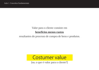 Aula 1. Conceitos fundamentais




                                 Valor para o cliente consiste em
                                    benefícios menos custos
                  resultantes do processo de compra de bens e produtos.




                                  Costumer value
                                 [ou, o que é valor para o cliente?]
 