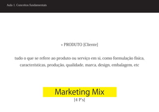 Aula 1. Conceitos fundamentais




                                  » PRODUTO [Cliente]


     tudo o que se refere ao produto ou serviço em si, como formulação física,
         características, produção, qualidade, marca, design, embalagem, etc




                                 Marketing Mix
                                        [4 P’s]
 