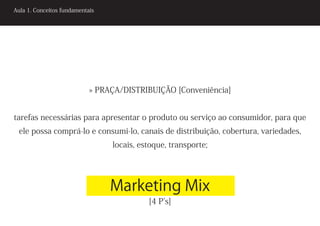Aula 1. Conceitos fundamentais




                            » PRAÇA/DISTRIBUIÇÃO [Conveniência]


tarefas necessárias para apresentar o produto ou serviço ao consumidor, para que
 ele possa comprá-lo e consumi-lo, canais de distribuição, cobertura, variedades,
                                 locais, estoque, transporte;




                                 Marketing Mix
                                           [4 P’s]
 