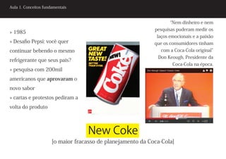 Aula 1. Conceitos fundamentais


                                                                    “Nem dinheiro e nem
                                                             pesquisas puderam medir os
» 1985
                                                              laços emocionais e a paixão
» Desafio Pepsi: você quer                                   que os consumidores tinham
continuar bebendo o mesmo                                      com a Coca-Cola original”
                                                              Don Keough, Presidente da
refrigerante que seus pais?
                                                                     Coca-Cola na época.
» pesquisa com 200mil
americanos que aprovaram o
novo sabor
» cartas e protestos pediram a
volta do produto




                                   New Coke
                      [o maior fracasso de planejamento da Coca-Cola]
 