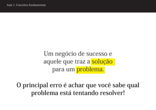Aula 1. Conceitos fundamentais




                            Um negócio de sucesso e
                            aquele que traz a solução
                               para um problema.

       O principal erro é achar que você sabe qual
            problema está tentando resolver!
 