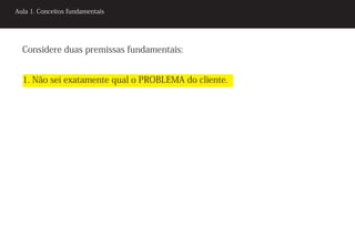 Aula 1. Conceitos fundamentais




  Considere duas premissas fundamentais:


  1. Não sei exatamente qual o PROBLEMA do cliente.
 