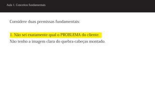 Aula 1. Conceitos fundamentais




  Considere duas premissas fundamentais:


  1. Não sei exatamente qual o PROBLEMA do cliente.
  Não tenho a imagem clara do quebra-cabeças montado.
 