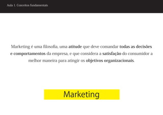 Aula 1. Conceitos fundamentais




   Marketing é uma filosofia, uma atitude que deve comandar todas as decisões
  e comportamentos da empresa, e que considera a satisfação do consumidor a
               melhor maneira para atingir os objetivos organizacionais.




                                 Marketing
 