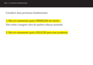 Aula 1. Conceitos fundamentais




  Considere duas premissas fundamentais:


  1. Não sei exatamente qual o PROBLEMA do cliente.
  Não tenho a imagem clara do quebra-cabeças montado.


  2. Não sei exatamente qual a SOLUÇÃO para esse problema.
 