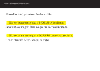 Aula 1. Conceitos fundamentais




  Considere duas premissas fundamentais:


  1. Não sei exatamente qual o PROBLEMA do cliente.
  Não tenho a imagem clara do quebra-cabeças montado.


  2. Não sei exatamente qual a SOLUÇÃO para esse problema.
  Tenho algumas peças, não sei se todas.
 