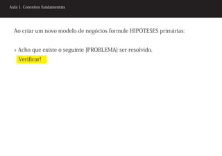 Aula 1. Conceitos fundamentais




  Ao criar um novo modelo de negócios formule HIPÓTESES primárias:


  » Acho que existe o seguinte [PROBLEMA] ser resolvido.
    Verificar!
 