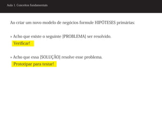 Aula 1. Conceitos fundamentais




  Ao criar um novo modelo de negócios formule HIPÓTESES primárias:


  » Acho que existe o seguinte [PROBLEMA] ser resolvido.
    Verificar!


  » Acho que essa [SOLUÇÃO] resolve esse problema.
    Prototipar para testar!
 