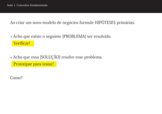 Aula 1. Conceitos fundamentais




  Ao criar um novo modelo de negócios formule HIPÓTESES primárias:


  » Acho que existe o seguinte [PROBLEMA] ser resolvido.
    Verificar!


  » Acho que essa [SOLUÇÃO] resolve esse problema.
    Prototipar para testar!


  Como?
 