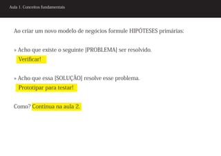 Aula 1. Conceitos fundamentais




  Ao criar um novo modelo de negócios formule HIPÓTESES primárias:


  » Acho que existe o seguinte [PROBLEMA] ser resolvido.
    Verificar!


  » Acho que essa [SOLUÇÃO] resolve esse problema.
    Prototipar para testar!


  Como? Continua na aula 2.
 
