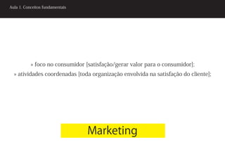 Aula 1. Conceitos fundamentais




           » foco no consumidor [satisfação/gerar valor para o consumidor];
  » atividades coordenadas [toda organização envolvida na satisfação do cliente];




                                 Marketing
 