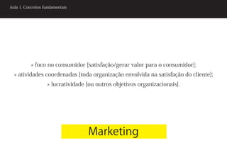 Aula 1. Conceitos fundamentais




           » foco no consumidor [satisfação/gerar valor para o consumidor];
  » atividades coordenadas [toda organização envolvida na satisfação do cliente];
                   » lucratividade [ou outros objetivos organizacionais].




                                   Marketing
 