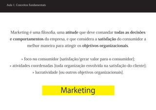 Aula 1. Conceitos fundamentais




   Marketing é uma filosofia, uma atitude que deve comandar todas as decisões
  e comportamentos da empresa, e que considera a satisfação do consumidor a
               melhor maneira para atingir os objetivos organizacionais.


           » foco no consumidor [satisfação/gerar valor para o consumidor];
  » atividades coordenadas [toda organização envolvida na satisfação do cliente];
                   » lucratividade [ou outros objetivos organizacionais].



                                   Marketing
 