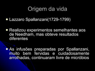 Origem da vida Lazzaro Spallanzani(1729-1799) Realizou experimentos semelhantes aos de Needham, mas obteve resultados diferentes As infusões preparadas por Spallanzani, muito bem fervidas e cuidadosamente arrolhadas, continuaram livre de micróbios 