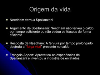 Origem da vida Needham  versus  Spallanzani Argumento de Spallanzani: Needham não ferveu o caldo por tempo suficiente ou não vedou os frascos de forma eficiente Resposta de Needham: A fervura por tempo prolongado destruía a “ força vital ” presente no caldo François Appert: Aproveitou as experiências de Spallanzani e inventou a indústria de enlatados 