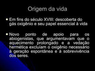 Origem da vida Em fins do século XVIII: descoberta do gás oxigênio e seu papel essencial à vida Novo ponto de apoio para os abiogenistas, que argumentavam que o aquecimento prolongado e a vedação hermética excluíam o oxigênio necessário à geração espontânea e à sobrevivência dos seres. 