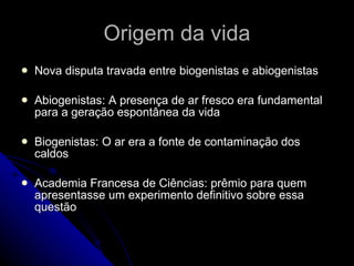 Origem da vida Nova disputa travada entre biogenistas e abiogenistas Abiogenistas: A presença de ar fresco era fundamental para a geração espontânea da vida Biogenistas: O ar era a fonte de contaminação dos caldos Academia Francesa de Ciências: prêmio para quem apresentasse um experimento definitivo sobre essa questão 