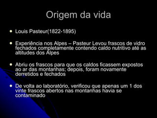 Origem da vida Louis Pasteur(1822-1895) Experiência nos Alpes – Pasteur Levou frascos de vidro fechados completamente contendo caldo nutritivo até as altitudes dos Alpes Abriu os frascos para que os caldos ficassem expostos ao ar das montanhas; depois, foram novamente derretidos e fechados De volta ao laboratório, verificou que apenas um 1 dos vinte frascos abertos nas montanhas havia se contaminado 