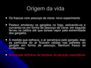 Origem da vida Os frascos com pescoço de cisne: novo experimento Pasteur amoleceu os gargalos no fogo, esticando-os e curvando-os em forma de pescoço de cisne; em seguida ferveu os caldos até que saísse vapor pela extremidade dos gargalos À medida que esfriava, o ar penetrava pelo gargalo, mas as partículas do ar ficavam retidas nas paredes do gargalo em forma de pescoço; Nenhum frasco se contaminou Derrubada definitiva da hipótese da geração espontânea 
