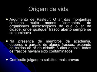 Origem da vida Argumento de Pasteur: O ar das montanhas continha muito menos “sementes” de organismos microscópicos do que o ar da cidade, onde qualquer frasco aberto sempre se contaminava Na presença de membros da academia, quebrou o gargalo de alguns frascos, expondo os caldos ao ar da cidade; 3 dias depois, todos os frascos haviam sido contaminados Comissão julgadora solicitou mais provas 