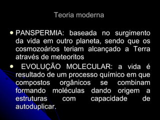 Teoria moderna  PANSPERMIA: baseada no surgimento da vida em outro planeta, sendo que os cosmozoários teriam alcançado a Terra através de meteoritos EVOLUÇÃO MOLECULAR: a vida é resultado de um processo químico em que compostos orgânicos se combinam formando moléculas dando origem a estruturas com capacidade de autoduplicar. 