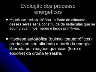 Evolução dos processo energeticos Hipótese heterotrófica:  a fonte de alimento desses seres seria constituída de moléculas que se acumulavam nos mares e lagos primitivos. Hipótese autotrófica (quimiolitoautotróficos): produziam seu alimento a partir da energia liberada por reações quimicas (ferro e enxofre) da crosta terrestre. 