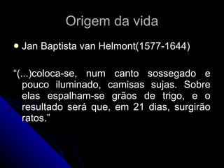 Origem da vida Jan Baptista van Helmont(1577-1644) “ (...)coloca-se, num canto sossegado e pouco iluminado, camisas sujas. Sobre elas espalham-se grãos de trigo, e o resultado será que, em 21 dias, surgirão ratos.” 