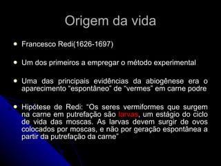 Origem da vida Francesco Redi(1626-1697) Um dos primeiros a empregar o método experimental Uma das principais evidências da abiogênese era o aparecimento “espontâneo” de “vermes” em carne podre Hipótese de Redi: “Os seres vermiformes que surgem na carne em putrefação são  larvas , um estágio do ciclo de vida das moscas. As larvas devem surgir de ovos colocados por moscas, e não por geração espontânea a partir da putrefação da carne” 