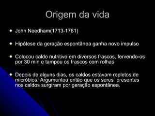 Origem da vida John Needham(1713-1781) Hipótese da geração espontânea ganha novo impulso Colocou caldo nutritivo em diversos frascos, fervendo-os por 30 min e tampou os frascos com rolhas Depois de alguns dias, os caldos estavam repletos de micróbios. Argumentou então que os seres  presentes nos caldos surgiram por geração espontânea. 