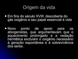 Origem da vida Em fins do século XVIII: descoberta do gás oxigênio e seu papel essencial à vida Novo ponto de apoio para os abiogenistas, que argumentavam que o aquecimento prolongado e a vedação hermética excluíam o oxigênio necessário à geração espontânea e à sobrevivência dos seres. 