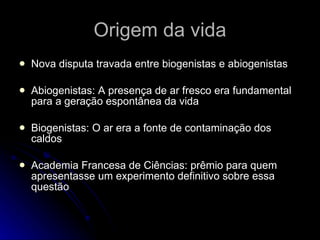 Origem da vida Nova disputa travada entre biogenistas e abiogenistas Abiogenistas: A presença de ar fresco era fundamental para a geração espontânea da vida Biogenistas: O ar era a fonte de contaminação dos caldos Academia Francesa de Ciências: prêmio para quem apresentasse um experimento definitivo sobre essa questão 