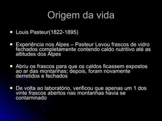 Origem da vida Louis Pasteur(1822-1895) Experiência nos Alpes – Pasteur Levou frascos de vidro fechados completamente contendo caldo nutritivo até as altitudes dos Alpes Abriu os frascos para que os caldos ficassem expostos ao ar das montanhas; depois, foram novamente derretidos e fechados De volta ao laboratório, verificou que apenas um 1 dos vinte frascos abertos nas montanhas havia se contaminado 