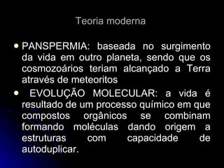 Teoria moderna  PANSPERMIA: baseada no surgimento da vida em outro planeta, sendo que os cosmozoários teriam alcançado a Terra através de meteoritos EVOLUÇÃO MOLECULAR: a vida é resultado de um processo químico em que compostos orgânicos se combinam formando moléculas dando origem a estruturas com capacidade de autoduplicar. 
