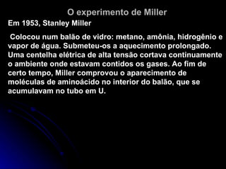 Em 1953, Stanley Miller Colocou num balão de vidro: metano, amônia, hidrogênio e vapor de água. Submeteu-os a aquecimento prolongado. Uma centelha elétrica de alta tensão cortava continuamente o ambiente onde estavam contidos os gases. Ao fim de certo tempo, Miller comprovou o aparecimento de moléculas de aminoácido no interior do balão, que se acumulavam no tubo em U. O experimento de Miller 