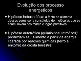 Evolução dos processo energeticos Hipótese heterotrófica:  a fonte de alimento desses seres seria constituída de moléculas que se acumulavam nos mares e lagos primitivos. Hipótese autotrófica (quimiolitoautotróficos): produziam seu alimento a partir da energia liberada por reações quimicas (ferro e enxofre) da crosta terrestre. 