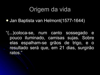 Origem da vida Jan Baptista van Helmont(1577-1644) “ (...)coloca-se, num canto sossegado e pouco iluminado, camisas sujas. Sobre elas espalham-se grãos de trigo, e o resultado será que, em 21 dias, surgirão ratos.” 