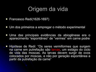 Origem da vida Francesco Redi(1626-1697) Um dos primeiros a empregar o método experimental Uma das principais evidências da abiogênese era o aparecimento “espontâneo” de “vermes” em carne podre Hipótese de Redi: “Os seres vermiformes que surgem na carne em putrefação são  larvas , um estágio do ciclo de vida das moscas. As larvas devem surgir de ovos colocados por moscas, e não por geração espontânea a partir da putrefação da carne” 
