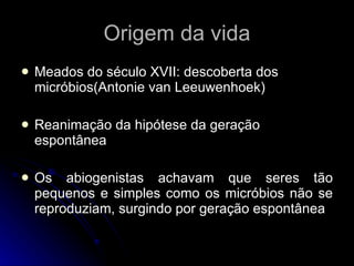 Origem da vida Meados do século XVII: descoberta dos micróbios(Antonie van Leeuwenhoek) Reanimação da hipótese da geração espontânea Os abiogenistas achavam que seres tão pequenos e simples como os micróbios não se reproduziam, surgindo por geração espontânea 