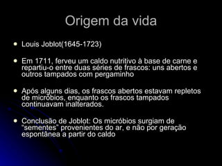 Origem da vida Louis Joblot(1645-1723) Em 1711, ferveu um caldo nutritivo à base de carne e repartiu-o entre duas séries de frascos: uns abertos e outros tampados com pergaminho Após alguns dias, os frascos abertos estavam repletos de micróbios, enquanto os frascos tampados continuavam inalterados. Conclusão de Joblot: Os micróbios surgiam de “sementes” provenientes do ar, e não por geração espontânea a partir do caldo 