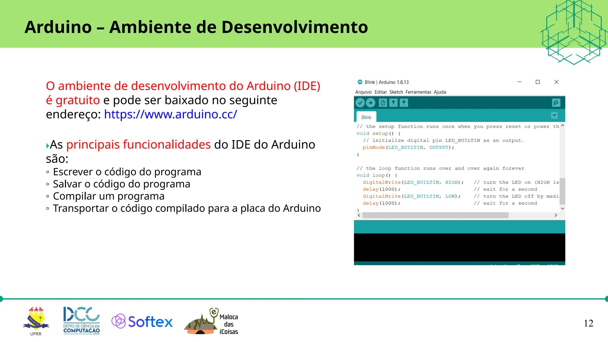 12
Arduino – Ambiente de Desenvolvimento
O ambiente de desenvolvimento do Arduino (IDE)
é gratuito e pode ser baixado no seguinte
endereço: https://www.arduino.cc/
As principais funcionalidades do IDE do Arduino
são:
◦ Escrever o código do programa
◦ Salvar o código do programa
◦ Compilar um programa
◦ Transportar o código compilado para a placa do Arduino
 