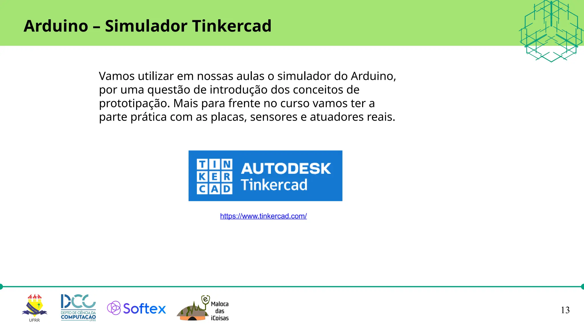 13
Arduino – Simulador Tinkercad
https://www.tinkercad.com/
Vamos utilizar em nossas aulas o simulador do Arduino,
por uma questão de introdução dos conceitos de
prototipação. Mais para frente no curso vamos ter a
parte prática com as placas, sensores e atuadores reais.
 